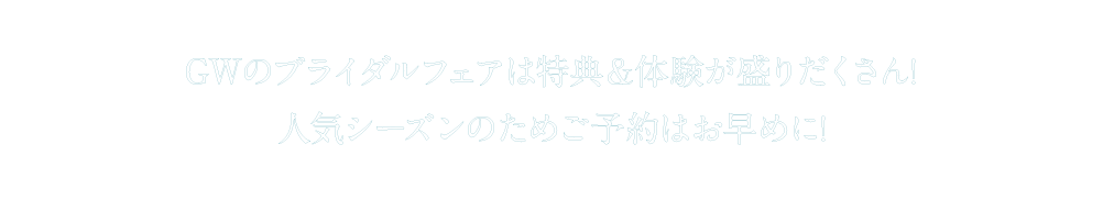 GWのブライダルフェアは特典&体験が盛りだくさん! 
人気シーズンのためご予約はお早めに!